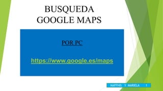 BUSQUEDA
GOOGLE MAPS
POR PC
https://www.google.es/maps
NAFFHIS Y MARIELA 1
 