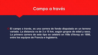 Campo a través
 El campo a través, es una carrera de fondo disputada en un terreno
variado. La distancia va de 3 a 15 km, según grupos de edad y sexo.
La primera carrera de este tipo se celebró en Ville d'Avray en 1898,
entre los equipos de Francia e Inglaterra.
 