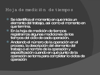 Hoja de medición  de tiempos Se identifica el momento en que inicia un elemento del trabajo, así como el momento en que termina.  En la hoja de medición de tiempos registramos algunas mediciones de los tiempos del ciclo de cada operación. Anotando el número de la operación en el proceso, la descripción del elemento del trabajo o el nombre de la operación y especificación cuando en qué punto de la operación se toma para completar lo ciclos de operación 