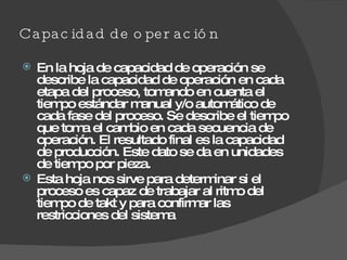 Capacidad de operación  En la hoja de capacidad de operación se describe la capacidad de operación en cada etapa del proceso, tomando en cuenta el tiempo estándar manual y/o automático de cada fase del proceso. Se describe el tiempo que toma el cambio en cada secuencia de operación. El resultado final es la capacidad de producción. Este dato se da en unidades de tiempo por pieza. Esta hoja nos sirve para determinar si el proceso es capaz de trabajar al ritmo del tiempo de takt y para confirmar las restricciones del sistema  