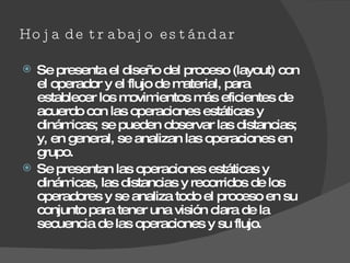 Hoja de trabajo estándar Se presenta el diseño del proceso (layout) con el operador y el flujo de material, para establecer los movimientos más eficientes de acuerdo con las operaciones estáticas y dinámicas; se pueden observar las distancias; y, en general, se analizan las operaciones en grupo. Se presentan las operaciones estáticas y dinámicas, las distancias y recorridos de los operadores y se analiza todo el proceso en su conjunto para tener una visión clara de la secuencia de las operaciones y su flujo. 