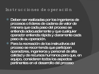 Instrucciones de operación  Deben ser realizadas por los ingenieros de procesos o líderes de cadena de valor de manera que cada paso del proceso se entienda adecuadamente y que cualquier operador entienda rápida y claramente cada paso de su operación. Para la recreación de los instructivos del proceso se recomienda que participen operadores, ingenieros y personal de alta calidad y de recursos humanos para que, en equipo, consideren todos los aspectos pertinentes en el desarrollo del proceso 