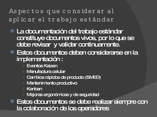 Aspectos que considerar al aplicar el trabajo estándar La documentación del trabajo estándar constituye documentos vivos, por lo que se debe revisar  y validar continuamente. Estos documentos deben considerarse en la implementación : Eventos Kaizen  Manufactura celular Cambios rápidos de producto (SMED) Mantenimiento productivo  Kanban Mejoras ergonómicas y de seguridad Estos documentos se debe realizar siempre con la colaboración de los operadores 