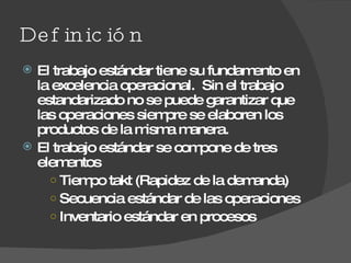 Definición El trabajo estándar tiene su fundamento en la excelencia operacional.  Sin el trabajo estandarizado no se puede garantizar que las operaciones siempre se elaboren los productos de la misma manera. El trabajo estándar se compone de tres elementos Tiempo takt (Rapidez de la demanda) Secuencia estándar de las operaciones Inventario estándar en procesos 