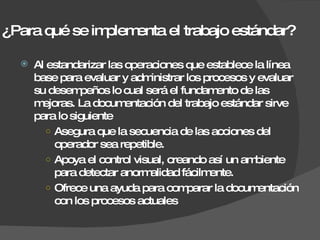 ¿Para qué se implementa el trabajo estándar? Al estandarizar las operaciones que establece la línea base para evaluar y administrar los procesos y evaluar su desempeños lo cual será el fundamento de las mejoras. La documentación del trabajo estándar sirve para lo siguiente Asegura que la secuencia de las acciones del operador sea repetible. Apoya el control visual, creando así un ambiente para detectar anormalidad fácilmente. Ofrece una ayuda para comparar la documentación con los procesos actuales 