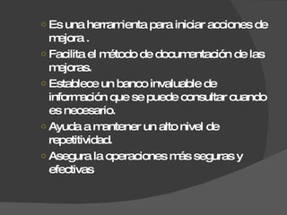 Es una herramienta para iniciar acciones de mejora . Facilita el método de documentación de las mejoras. Establece un banco invaluable de información que se puede consultar cuando es necesario. Ayuda a mantener un alto nivel de repetitividad. Asegura la operaciones más seguras y efectivas 