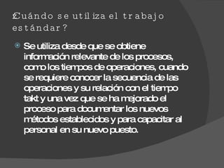 ¿Cuándo se utiliza el trabajo estándar? Se utiliza desde que se obtiene información relevante de los procesos, como los tiempos de operaciones, cuando se requiere conocer la secuencia de las operaciones y su relación con el tiempo takt y una vez que se ha mejorado el proceso para documentar los nuevos métodos establecidos y para capacitar al personal en su nuevo puesto.  