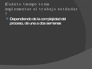 ¿Cuánto tiempo toma implementar el trabajo estándar ? Dependiendo de la complejidad del proceso, de una a dos semanas  
