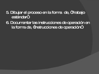 5. Dibujar el proceso en la forma  de, “Trabajo estándar” 6. Documentar las instrucciones de operación en la forma de, “Instrucciones de operación” 