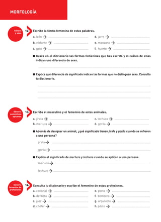 Género
y sexo
12.
Género:
sustantivos
epicenos
13.
Género:
femenino de
profesiones
14.
Escribe la forma femenina de estas palabras.
a. león ………………………………………………. d. jarro ………………………………………………
b. elefante ………………………………………… e. manzano ……………………………………….
c. gato ………………………………………………. f. huerto ……………………………………………
■ Busca en el diccionario las formas femeninas que has escrito y di cuáles de ellas
indican una diferencia de sexo.
....................................………………………………………………………………………………………………………
■ Explica qué diferencia de significado indican las formas que no distinguen sexo. Consulta
tu diccionario.
................................................................................................................................................
................................................................................................................................................
................................................................................................................................................
Escribe el masculino y el femenino de estos animales.
a. jirafa ……………………………………………… c. lechuza …………………………………………
b. merluza …………………………………………. d. gorila ……………………………………………
■ Además de designar un animal, ¿qué significado tienen jirafa y gorila cuando se refieren
a una persona?
jirafa ..................................…………….…………………………………………………………………………
gorila ..............................................................................................................................
■ Explica el significado de merluzo y lechuzo cuando se aplican a una persona.
merluzo ..........................................................................................................................
lechuzo ............................................................................................................................
Consulta tu diccionario y escribe el femenino de estas profesiones.
a. concejal ………………………………………… e. poeta ……………………………………………..
b. dentista ………………………………………… f. bombero ………………………………………..
c. juez ……………………………………………….. g. arquitecto ………………………………………
d. chófer …………………………………………… h. piloto ……………………………………………..
MORFOLOGÍA
35799_INTERIOR:35799_INTERIOR 29/1/08 16:13 Página 10
 