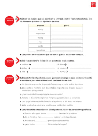 Formación
del plural
21.
Participios
irregulares
22.
Formación
del plural
20. Fíjate en los plurales que has escrito en la actividad anterior y completa esta tabla con
las formas en plural de las siguientes palabras.
■ Comprueba en el diccionario que las formas que has escrito son correctas.
Busca en el diccionario cuáles son los plurales de estas palabras.
a. módem …………………………………………… d. debut ……………………………………………..
b. airbag …………………………………………….. e. tándem ………………………………………….
c. web ………………………………………………… f. mamut …………………………………………..
Subraya la forma del participio pasado que mejor convenga en estas oraciones. Consulta
el diccionario para saber cuándo debes usar cada una de ellas.
a. Un fuerte trueno me ha despertado / despierto y ya no he podido dormirme.
b. El vigilante se mantenía bien despertado / despierto para detectar cualquier
movimiento en la pantalla.
c. ¿Has imprimido / impreso toda la documentación?
d. Rellena el documento imprimido / impreso y preséntalo en la ventanilla.
e. Una bruja había maldecido / maldito a la princesa el día de su nacimiento.
f. Nadie se atrevía a adentrarse en el bosque maldecido / maldito.
■ Completa ahora estas oraciones con el participio pasado del verbo entre paréntesis.
a. Gracias a tu ayuda hemos ……………………… (resolver) el problema.
b. En la filmoteca han ……………………… (reponer) películas clásicas.
c. Nadie había ……………………… (prever) este contratiempo.
d. ¿Aún no has ……………………… (desenvolver) el regalo?
13
singular plural
espray ……............…………………………………………
referéndum ……............…………………………………………
zigzag ……............…………………………………………
rubí ……............…………………………………………
bambú ……............…………………………………………
rascacielos ……............…………………………………………
35799_INTERIOR:35799_INTERIOR 29/1/08 16:13 Página 13
 