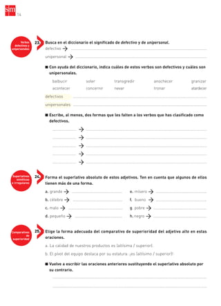 Verbos
defectivos y
unipersonales
23.
Superlativos
sintéticos
e irregulares
24.
Comparativos
de
superioridad
25.
Busca en el diccionario el significado de defectivo y de unipersonal.
defectivo ..............................................................................................................................
unipersonal ..........................................................................................................................
■ Con ayuda del diccionario, indica cuáles de estos verbos son defectivos y cuáles son
unipersonales.
balbucir soler transgredir anochecer granizar
acontecer concernir nevar tronar atardecer
defectivos ..........................................………………………………………………………………………………
unipersonales ............................................................................................................................
■ Escribe, al menos, dos formas que les falten a los verbos que has clasificado como
defectivos.
…………………… ................................................................................................................
…………………… ................................................................................................................
…………………… ................................................................................................................
…………………… ................................................................................................................
…………………… ................................................................................................................
Forma el superlativo absoluto de estos adjetivos. Ten en cuenta que algunos de ellos
tienen más de una forma.
a. grande …………………………………………… e. mísero …………………………………………….
b. célebre ………………………………………….. f. bueno …………………………………………….
c. malo ………………………………………………. g. pobre ………………………………………………
d. pequeño ………………………………………… h. negro ………………………………………………
Elige la forma adecuada del comparativo de superioridad del adjetivo alto en estas
oraciones.
a. La calidad de nuestros productos es (altísima / superior).
b. El pívot del equipo destaca por su estatura: ¡es (altísimo / superior)!
■ Vuelve a escribir las oraciones anteriores sustituyendo el superlativo absoluto por
su contrario.
....................................………………………………………………………………………………………………………
....................................………………………………………………………………………………………………………
14
35799_INTERIOR:35799_INTERIOR 29/1/08 16:13 Página 14
 