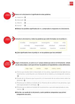 15
Palabras
prefijadas
26.
Palabras
prefijadas
27.
Palabras
derivadas y
compuestas
28.
Busca en tu diccionario el significado de estas palabras.
a. reaparecer ........................................................................................................................
b. rebuscado ........................................................................................................................
c. rebonito ........................................................................................................................
d. resecar ........................................................................................................................
■ Deduce los posibles significados de re- y comprueba tu respuesta en el diccionario.
....................................………………………………………………………………………………………………………
....................................………………………………………………………………………………………………………
Consulta tu diccionario y rodea las palabras que estén formadas con el prefijo in-.
■ ¿Qué significados tiene el prefijo in- en las palabras que has señalado?
....................................………………………………………………………………………………………………………
....................................………………………………………………………………………………………………………
Según el diccionario, un astro es un ‘cuerpo celeste que está en el firmamento’. Añade
uno de estos sufijos a astro para formar las palabras correspondientes a estas definiciones.
a. Ciencia que estudia todo lo relacionado con los astros, especialmente las leyes de sus
movimientos, la distribución y la interacción de la materia, y la energía del universo.
…………………………………………………………………………………………………………………………………………
b. Estudio de la influencia que la posición y el movimiento de los astros tienen sobre las
personas. ……………………………………………………………………………………………………………………
c. Persona que se dedica al estudio de la influencia de los astros en las personas o que
está especializado en astrología. ……………………………………………………………………………….
d. Persona que se dedica al estudio de la astronomía o que está especializada en esta
ciencia. ……………………………………………………………………………………………………………………….
■ Escribe, con ayuda de tu diccionario, cuatro palabras compuestas cuyo primer
componente sea astro.
....................................………………………………………………………………………………………………………
increíble investigación intransigente incluso infiel
inclinado inexpresividad individual inalterable
incendiar indecisión inversora injusticia incidente
-logo, -loga -nomía -logía -nomo, -noma
35799_INTERIOR:35799_INTERIOR 29/1/08 16:13 Página 15
 
