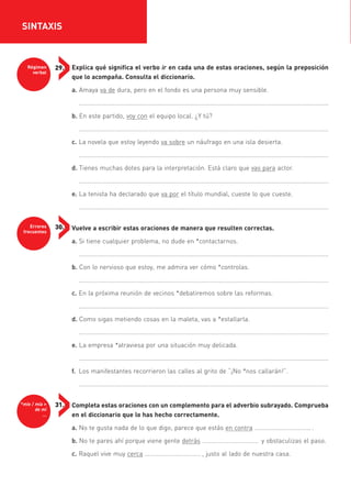 Régimen
verbal
29.
Errores
frecuentes
30.
*mío / mía >
de mí
…
31.
Explica qué significa el verbo ir en cada una de estas oraciones, según la preposición
que lo acompaña. Consulta el diccionario.
a. Amaya va de dura, pero en el fondo es una persona muy sensible.
..................................................................................................................................................
b. En este partido, voy con el equipo local. ¿Y tú?
..................................................................................................................................................
c. La novela que estoy leyendo va sobre un náufrago en una isla desierta.
..................................................................................................................................................
d. Tienes muchas dotes para la interpretación. Está claro que vas para actor.
..................................................................................................................................................
e. La tenista ha declarado que va por el título mundial, cueste lo que cueste.
..................................................................................................................................................
Vuelve a escribir estas oraciones de manera que resulten correctas.
a. Si tiene cualquier problema, no dude en *contactarnos.
..................................................................................................................................................
b. Con lo nervioso que estoy, me admira ver cómo *controlas.
..................................................................................................................................................
c. En la próxima reunión de vecinos *debatiremos sobre las reformas.
..................................................................................................................................................
d. Como sigas metiendo cosas en la maleta, vas a *estallarla.
..................................................................................................................................................
e. La empresa *atraviesa por una situación muy delicada.
..................................................................................................................................................
f. Los manifestantes recorrieron las calles al grito de “¡No *nos callarán!”.
..................................................................................................................................................
Completa estas oraciones con un complemento para el adverbio subrayado. Comprueba
en el diccionario que lo has hecho correctamente.
a. No te gusta nada de lo que digo, parece que estás en contra ……………………………… .
b. No te pares ahí porque viene gente detrás ……………………………… y obstaculizas el paso.
c. Raquel vive muy cerca ……………………………… , justo al lado de nuestra casa.
SINTAXIS
35799_INTERIOR:35799_INTERIOR 29/1/08 16:13 Página 16
 