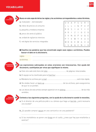 Extranjerismos
innecesarios
33.
Palabras
polisémicas
34.
Siglas
y acrónimos
32. Busca en esta sopa de letras las siglas y los acrónimos correspondientes a estos términos.
a. modulador – demodulador
b. índice de precios al consumo
c. pequeña y mediana empresa
d. precio de venta al público
e. unidad de vigilancia intensiva
f. red digital de servicios integrados
■ Clasifica las palabras que has encontrado según sean siglas o acrónimos. Puedes
buscar el dato en tu diccionario.
siglas ........................................………………………………………………………………………………
acrónimos ........................................………………………………………………………………………………
Las expresiones subrayadas en estas oraciones son innecesarias. Con ayuda del
diccionario, sustitúyelas por otras que signifiquen lo mismo.
a. Este sitio web está lleno de links …………………………………… de páginas relacionadas.
b. El equipo se ha clasificado para la final four …………………………………………………………………… .
c. Mándame los archivos por e-mail ……………………………………………………………, será más rápido.
d. No olvides hacer un back-up …………………………………… de los archivos, para asegurarnos
de que no se pierden.
e. Los discos de esta artista siempre aparecen en el ranking ……………………………… de los más
vendidos.
Contesta a las siguientes preguntas, con la ayuda de tu diccionario cuando lo necesites.
a. Si el director de una película pide a su cámara que haga un barrido, ¿será necesaria
una escoba?
..................................................................................................................................................
b. ¿Es posible comprar agujas en una carnicería o en una pastelería?
..................................................................................................................................................
c. Si los montañeros se ponen una braga en el cuello, ¿crees que hay que enseñarles a
vestirse?
..................................................................................................................................................
17
VOCABULARIO
U H A P S U R I
J L L I N P V P
R D S I A Y I C
A O I Z I G C G
Z V N O P U Q E
P T E W Y X U C
M Ó D E M A V A
I S B Q E Ñ I D
35799_INTERIOR:35799_INTERIOR 29/1/08 16:13 Página 17
 
