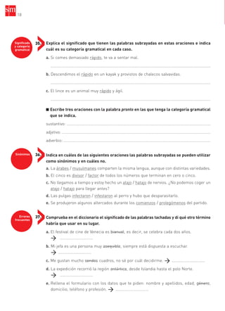 Significado
y categoría
gramatical
35.
Sinónimos 36.
Errores
frecuentes
37.
Explica el significado que tienen las palabras subrayadas en estas oraciones e indica
cuál es su categoría gramatical en cada caso.
a. Si comes demasiado rápido, te va a sentar mal.
..................................................................................................................................................
b. Descendimos el rápido en un kayak y provistos de chalecos salvavidas.
..................................................................................................................................................
c. El lince es un animal muy rápido y ágil.
..................................................................................................................................................
■ Escribe tres oraciones con la palabra pronto en las que tenga la categoría gramatical
que se indica.
sustantivo: ………………………………………………………………………………………………………………………………
adjetivo: …………………………………………………………………………………………………………………………………..
adverbio: …………………………………………………………………………………………………………………………………
Indica en cuáles de las siguientes oraciones las palabras subrayadas se pueden utilizar
como sinónimos y en cuáles no.
a. La árabes / musulmanes comparten la misma lengua, aunque con distintas variedades.
b. El cinco es divisor / factor de todos los números que terminan en cero o cinco.
c. No llegamos a tiempo y estoy hecho un atajo / hatajo de nervios. ¿No podemos coger un
atajo / hatajo para llegar antes?
d. Las pulgas infectaron / infestaron al perro y hubo que desparasitarlo.
e. Se produjeron algunos altercados durante los comienzos / prolegómenos del partido.
Comprueba en el diccionario el significado de las palabras tachadas y di qué otro término
habría que usar en su lugar.
a. El festival de cine de Venecia es bianual, es decir, se celebra cada dos años.
……………………………
b. Mi jefa es una persona muy asequible, siempre está dispuesta a escuchar.
……………………………
c. Me gustan mucho sendos cuadros, no sé por cuál decidirme. ……………………………
d. La expedición recorrió la región antártica, desde Islandia hasta el polo Norte.
……………………………
e. Rellena el formulario con los datos que te piden: nombre y apellidos, edad, género,
domicilio, teléfono y profesión. ……………………………
18
35799_INTERIOR:35799_INTERIOR 29/1/08 16:13 Página 18
 