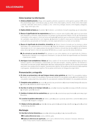Cómo localizar la información
1. Ordena alfabéticamente. Alhaja: entre algodón y alimento; a posteriori: entre aportar y apresar; B2B: entre
B b y bacteriólogo; bajini: entre báculo y bajo, ja; chicle: entre cheer leader y chinche; chiclé: entre cheer leader
y chinche, cibercafé: entre churro y ciclópeo, a; lito-: entre lira y litología; llovizna: entre llegada y lobagante;
-logo, -loga: entre logo y loto.
2. Explica dónde se busca. a. En predecir. b. En director, -a; en director, triz. c. En arqueólogo, ga; en catacumbas.
3. Busca el significado de las expresiones. a. Darse a conocer ante el público. b. Lugar en el que existe
gran desorden y confusión, especialmente si es porque muchas personas hablan a la vez. c. Presuponerlo
o entenderlo como seguro o cierto de forma anticipada. d. Expresión que se utiliza para indicar la igualdad
de cualidades, especialmente si son negativas. e. Aparentar no advertir cosas que no interesan. f. Referido
a una persona, que procede con honradez y rectitud, especialmente en su trato con los demás.
4. Busca el significado de dramático, dramática. a. Género literario formado por los dramas y obras
destinadas a ser representadas en un escenario. b. Capaz de interesar y conmover vivamente. c. Del drama,
relacionado con él, o con rasgos propios de este género literario o de este tipo de obras. d. Arte de componer
estas obras. e. Teatral o falto de naturalidad. f. Referido a un autor, que escribe obras dramáticas.
■ ¿Es correcto el uso de dramática? No, porque su uso como adjetivo con el significado de ‘drástico,
espectacular o llamativo’ es un anglicismo innecesario: Los tipos de interés han experimentado una {*dramática
> espectacular subida}.
5. Averigua si son verdaderas o falsas. a. Falsa: acabó el 31 de diciembre de 2000. b. Verdadera. c. Falsa:
eslovaco significa ‘De Eslovaquia o relacionado con este país europeo’; esloveno significa ‘De Eslovenia o
relacionado con este país europeo’. d. Verdadero. e. Falsa: hispanoamericano significa ‘De las naciones americanas
que tienen como lengua oficial el español’; iberoamericano significa ‘De los países americanos de habla española
o portuguesa’; latinoamericano significa ‘De los países americanos con lenguas de origen latino’.
Pronunciación y ortografía
6. Di cómo se pronuncian y de qué lengua vienen estas palabras. a. [rúter]. Es una palabra inglesa.
b. [chicán], con ch suave. Es una palabra francesa. c. [chétnik]. Es una palabra serbia. d. [merchandáisin]. Es
una palabra inglesa. e. [mósu dascuádra]. Es una expresión catalana. f. [rotbáiler]. Es una palabra alemana.
7. Completa estas palabras. a. eructar b. gasoducto c. aerodinámico d. extrovertido e. fidedigno f. radiactivo
g. tortícolis h. diabetes i. desternillarse de risa.
8. Escribe el verbo en el tiempo indicado. a. actúa b. mezan c. llegué d. lances e. prohíbe f. convenzas
g. averigües, guíes h. evacuen.
9. Cambia el número de los sustantivos. a. regímenes b. caracteres c. especímenes d. examen e. origen
f. autobús.
10. Localiza la palabra adecuada. a. hiedra o yedra b. quizá o quizás c. septiembre o setiembre d. euskera
o eusquera e. hexágono o exágono
11. Rodea la forma adecuada. a. libido b. lívido c. apóstrofo d. apóstrofe e. nobel f. novel g. aptitud h. actitud
i. absolver j. absorber.
Morfología
12. Escribe la forma femenina. a. leona b. elefanta c. gata d. jarra e. manzana f. huerta.
■ Di cuáles diferencian sexo. Leona, elefanta, gata.
■ Explica la diferencia de significado. Jarro / jarra: diferente forma; manzano / manzana: diferencia
árbol / fruta; huerto / huerta: diferente tamaño.
SOLUCIONARIO
35799_INTERIOR:35799_INTERIOR 29/1/08 16:13 Página 20
 