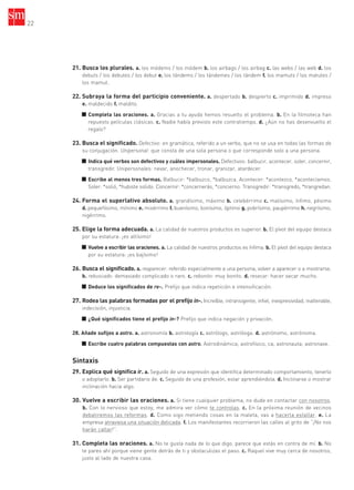 22
21. Busca los plurales. a. los módems / los módem b. los airbags / los airbag c. las webs / las web d. los
debuts / los debutes / los debut e. los tándems / los tándemes / los tándem f. los mamuts / los matutes /
los mamut.
22. Subraya la forma del participio conveniente. a. despertado b. despierto c. imprimido d. impreso
e. maldecido f. maldito.
■ Completa las oraciones. a. Gracias a tu ayuda hemos resuelto el problema. b. En la filmoteca han
repuesto películas clásicas. c. Nadie había previsto este contratiempo. d. ¿Aún no has desenvuelto el
regalo?
23. Busca el significado. Defectivo: en gramática, referido a un verbo, que no se usa en todas las formas de
su conjugación. Unipersonal: que consta de una sola persona o que corresponde solo a una persona.
■ Indica qué verbos son defectivos y cuáles impersonales. Defectivos: balbucir, acontecer, soler, concernir,
transgredir. Unipersonales: nevar, anochecer, tronar, granizar, atardecer.
■ Escribe al menos tres formas. Balbucir: *balbuzco, *balbuzca. Acontecer: *acontezco, *acontecíamos.
Soler: *solió, *hubiste solido. Concernir: *concernerás, *concierno. Transgredir: *transgredo, *trangredan.
24. Forma el superlativo absoluto. a. grandísimo, máximo b. celebérrimo c. malísimo, ínfimo, pésimo
d. pequeñísimo, mínimo e. misérrimo f. buenísimo, bonísimo, óptimo g. pobrísimo, paupérrimo h. negrísimo,
nigérrimo.
25. Elige la forma adecuada. a. La calidad de nuestros productos es superior. b. El pívot del equipo destaca
por su estatura: ¡es altísimo!
■ Vuelve a escribir las oraciones. a. La calidad de nuestros productos es ínfima. b. El pívot del equipo destaca
por su estatura: ¡es bajísimo!
26. Busca el significado. a. reaparecer: referido especialmente a una persona, volver a aparecer o a mostrarse.
b. rebuscado: demasiado complicado o raro. c. rebonito: muy bonito. d. resecar: hacer secar mucho.
■ Deduce los significados de re-. Prefijo que indica repetición e intensificación.
27. Rodea las palabras formadas por el prefijo in-. Increíble, intransigente, infiel, inexpresividad, inalterable,
indecisión, injusticia.
■ ¿Qué significados tiene el prefijo in-? Prefijo que indica negación y privación.
28. Añade sufijos a astro. a. astronomía b. astrología c. astrólogo, astróloga. d. astrónomo, astrónoma.
■ Escribe cuatro palabras compuestas con astro. Astrodinámica; astrofísico, ca; astronauta; astronave.
Sintaxis
29. Explica qué significa ir. a. Seguido de una expresión que identifica determinado comportamiento, tenerlo
o adoptarlo. b. Ser partidario de. c. Seguido de una profesión, estar aprendiéndola. d. Inclinarse o mostrar
inclinación hacia algo.
30. Vuelve a escribir las oraciones. a. Si tiene cualquier problema, no dude en contactar con nosotros.
b. Con lo nervioso que estoy, me admira ver cómo te controlas. c. En la próxima reunión de vecinos
debatiremos las reformas. d. Como sigo metiendo cosas en la maleta, vas a hacerla estallar. e. La
empresa atraviesa una situación delicada. f. Los manifestantes recorrieron las calles al grito de “¡No nos
harán callar!”.
31. Completa las oraciones. a. No te gusta nada de lo que digo, parece que estás en contra de mí. b. No
te pares ahí porque viene gente detrás de ti y obstaculizas el paso. c. Raquel vive muy cerca de nosotros,
justo al lado de nuestra casa.
35799_INTERIOR:35799_INTERIOR 29/1/08 16:13 Página 22
 