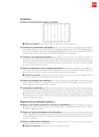 23
Vocabulario
32. Busca en la sopa de letras siglas y acrónimos.
■ Clasifica las palabras. Siglas: RDSI, PVP, IPC. Acrónimos: módem, pyme, uvi.
33. Sustituye las expresiones subrayadas. a. Este sitio web está lleno de hipervínculos de páginas
relacionadas. b. El equipo se ha clasificado para la fase final. c. Mándame los archivos por correo electrónico,
será más rápido. d. No olvides hacer una copia de seguridad de los archivos, para asegurarnos de que no
se pierden. e. Los discos de esta artista aparecen en la lista de los más vendidos.
34. Contesta a las siguientes preguntas. a. No, porque un barrido es, en cine, vídeo o televisión, un
recorrido horizontal que la cámara realiza enfocando desde un punto fijo. b. Sí, porque aguja puede ser un
pastel largo y estrecho relleno de carne, pescado o dulce; y también puede ser las costillas que corresponden
al cuarto delantero del animal. c. No, porque una braga es una prenda de vestir que se coloca alrededor
el cuello a modo de bufanda cerrada.
35. Explica el significado e indica la categoría gramatical. a. Rápidamente (adverbio de modo) b. En un
río, corriente violenta o impetuosa debida al estrechamiento y la inclinación del cauce (sustantivo masculino).
c. Que se mueve, se hace o sucede a gran velocidad o en poco tiempo (adjetivo).
■ Escribe tres oraciones. Respuesta tipo: Sustantivo: Le dio un pronto y se fue sin avisar. Adjetivo: Te deseo
un pronto restablecimiento. Adverbio: Vuelve pronto, por favor.
36. Indica si las palabras son sinónimos. a. No. Solo se puede utilizar árabes. b. Son sinónimos. c. En el
primer caso son sinónimos. En el segundo caso, no; solo se puede usar atajo. d. No. Solo se puede utilizar
infestaron. e. No. Solo se puede utilizar comienzos.
37. Comprueba el significado. a. Debe decirse bienal (que tiene lugar cada dos años), en lugar de bianual
(que sucede dos veces al año). b. Debe decirse accesible (que es de fácil trato), en lugar de asequible (que
se puede conseguir o alcanzar). c. Debe decirse ambos (los dos), en lugar de sendos (uno para cada uno).
d. Debe decirse ártica (del polo Norte), en lugar de antártica (del polo Sur). e. Debe decirse sexo (alude a
la diferenciación entre macho y hembra), en vez de género (alude a la diferenciación gramatical entre
masculino, femenino y neutro).
Registros de uso (coloquial, poético...)
38. Busca a qué registro pertenecen y escribe su equivalente. a. Poético. Belleza, hermosura.
b. Antiguo. En otro tiempo. c. Poético. Que da luz. d. Antiguo. Largo. e. Poético. Mar. f. Poético. Nave o
embarcación. g. Antiguo. Botica.
39. Explica por qué los enunciados no son adecuados. a. Porque trancazo y empiltrarse pertenecen al
registro coloquial. b. Porque palmarla pertenece al registro coloquial. c. Porque pasta pertenece al registro
coloquial. d. Porque curro pertenece al registro coloquial. e. Porque peli, tostón y el prefijo súper- pertenecen
al registro coloquial.
40. Busca el significado de eufemismo. Palabra o expresión suave con la que se sustituye otra que se
considera violenta, grosera o malsonante.
■ Señala los eufemismos. Reajuste de precios y desequilibrios sociales.
U H A P S U R I
J L L I N P V P
R D S I A Y I C
A O I Z I G C G
Z V N O P U Q E
P T E W Y X U C
M Ó D E M A V A
I S B Q E Ñ I D
35799_INTERIOR:35799_INTERIOR 29/1/08 16:13 Página 23
 