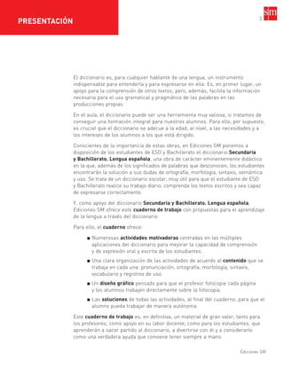 3
El diccionario es, para cualquier hablante de una lengua, un instrumento
indispensable para entenderla y para expresarse en ella. Es, en primer lugar, un
apoyo para la comprensión de otros textos; pero, además, facilita la información
necesaria para el uso gramatical y pragmático de las palabras en las
producciones propias.
En el aula, el diccionario puede ser una herramienta muy valiosa, si tratamos de
conseguir una formación integral para nuestros alumnos. Para ello, por supuesto,
es crucial que el diccionario se adecue a la edad, al nivel, a las necesidades y a
los intereses de los alumnos a los que está dirigido.
Conscientes de la importancia de estas obras, en Ediciones SM ponemos a
disposición de los estudiantes de ESO y Bachillerato el diccionario Secundaria
y Bachillerato. Lengua española, una obra de carácter eminentemente didáctico
en la que, además de los significados de palabras que desconocen, los estudiantes
encontrarán la solución a sus dudas de ortografía, morfología, sintaxis, semántica
y uso. Se trata de un diccionario escolar, muy útil para que el estudiante de ESO
y Bachillerato realice su trabajo diario, comprenda los textos escritos y sea capaz
de expresarse correctamente.
Y, como apoyo del diccionario Secundaria y Bachillerato. Lengua española,
Ediciones SM ofrece este cuaderno de trabajo con propuestas para el aprendizaje
de la lengua a través del diccionario.
Para ello, el cuaderno ofrece:
Numerosas actividades motivadoras centradas en las múltiples
aplicaciones del diccionario para mejorar la capacidad de comprensión
y de expresión oral y escrita de los estudiantes.
Una clara organización de las actividades de acuerdo al contenido que se
trabaja en cada una: pronunciación, ortografía, morfología, sintaxis,
vocabulario y registros de uso.
Un diseño gráfico pensado para que el profesor fotocopie cada página
y los alumnos trabajen directamente sobre la fotocopia.
Las soluciones de todas las actividades, al final del cuaderno, para que el
alumno pueda trabajar de manera autónoma.
Este cuaderno de trabajo es, en definitiva, un material de gran valor, tanto para
los profesores, como apoyo en su labor docente, como para los estudiantes, que
aprenderán a sacar partido al diccionario, a divertirse con él y a considerarlo
como una verdadera ayuda que conviene tener siempre a mano.
Ediciones SM
PRESENTACIÓN
35799_INTERIOR:35799_INTERIOR 29/1/08 16:12 Página 3
 