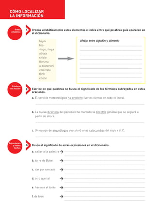 Ordena alfabéticamente estos elementos e indica entre qué palabras guía aparecen en
el diccionario.
bajini
lito-
-logo, -loga
alhaja
chicle
llovizna
a posteriori
cibercafé
B2B
chiclé
Escribe en qué palabras se busca el significado de los términos subrayados en estas
oraciones.
a. El servicio meteorológico ha predicho fuertes vientos en todo el litoral.
……………………………………………………………………………………………………….....................................
b. La nueva directora del periódico ha marcado la directriz general que se seguirá a
partir de ahora.
……………………………………………………………………………………………………….....................................
c. Un equipo de arqueólogos descubrió unas catacumbas del siglo II d. C.
……………………………………………………………………………………………………….....................................
Busca el significado de estas expresiones en el diccionario.
a. saltar a la palestra
b. torre de Babel
c. dar por sentado
d. otro que tal
e. hacerse el tonto
f. de bien
CÓMO LOCALIZAR
LA INFORMACIÓN
Orden
alfabético
Palabras
con flexión
Expresiones
y frases
hechas
1.
2.
3.
alhaja: entre algodón y alimento
…………………………………………………………………....…………
…………………..……………………………………....………...…………
……………………………….….…………....………………………………
…......................................................................………………
…......................................................................………………
…......................................................................………………
…......................................................................………………
…………………………………………………………………....…………
…………………………………………………………………....…………
…………………………………………………………………....…………………………………
………………………………..................................................................................
…………………………………………………………………....…………………………………
………………………………..................................................................................
…………………………………………………………………....…………………………………
………………………………..................................................................................
…………………………………………………………………....…………………………………
………………………………..................................................................................
…………………………………………………………………....…………………………………
………………………………..................................................................................
…………………………………………………………………....…………………………………
………………………………..................................................................................
35799_INTERIOR:35799_INTERIOR 29/1/08 16:13 Página 6
 