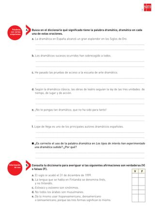 7
Busca en el diccionario qué significado tiene la palabra dramático, dramática en cada
una de estas oraciones.
a. La dramática en España alcanzó un gran esplendor en los Siglos de Oro.
……………………………………………………………………………………………………….....................................
……………………………………………………………………………………………………….....................................
b. Los dramáticos sucesos ocurridos han sobrecogido a todos.
……………………………………………………………………………………………………….....................................
……………………………………………………………………………………………………….....................................
c. He pasado las pruebas de acceso a la escuela de arte dramático.
……………………………………………………………………………………………………….....................................
……………………………………………………………………………………………………….....................................
d. Según la dramática clásica, las obras de teatro seguían la ley de las tres unidades: de
tiempo, de lugar y de acción.
……………………………………………………………………………………………………….....................................
……………………………………………………………………………………………………….....................................
e. ¡No te pongas tan dramático, que no ha sido para tanto!
……………………………………………………………………………………………………….....................................
……………………………………………………………………………………………………….....................................
f. Lope de Vega es uno de los principales autores dramáticos españoles.
……………………………………………………………………………………………………….....................................
……………………………………………………………………………………………………….....................................
■ ¿Es correcto el uso de la palabra dramática en Los tipos de interés han experimentado
una dramática subida? ¿Por qué?
……………………………………………………………………………………………………….....................................
……………………………………………………………………………………………………….....................................
Consulta tu diccionario para averiguar si las siguientes afirmaciones son verdaderas (V)
o falsas (F).
a. El siglo XX acabó el 31 de diciembre de 1999.
b. La lengua que se habla en Finlandia se denomina finés,
y no finlandés.
c. Eslovaco y esloveno son sinónimos.
d. No todos los árabes son musulmanes.
e. Da lo mismo usar hispanoamericano, iberoamericano
o latinoamericano, porque las tres formas significan lo mismo.
Palabras
con varias
acepciones
4.
Información
de uso
5.
V F
35799_INTERIOR:35799_INTERIOR 29/1/08 16:13 Página 7
 