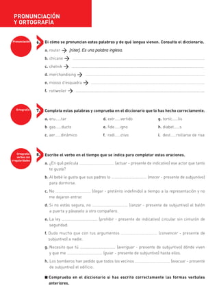 Pronunciación 6.
Ortografía 7.
Ortografía:
verbos con
irregularidades
8.
Di cómo se pronuncian estas palabras y de qué lengua vienen. Consulta el diccionario.
a. router [rúter]. Es una palabra inglesa.
b. chicane ……………………………………………………………………………………………………………...………
c. chetnik …………………………………………………………………………………………..............………………
d. merchandising ……………………………………………………………………………………………………..……
e. mosso d’esquadra ………………………………………………………………………………………………..……
f. rottweiler …………………………………………………………………………………………………………….……..
Completa estas palabras y comprueba en el diccionario que lo has hecho correctamente.
a. eru……tar d. extr……vertido g. tortíc……lis
b. gas……ducto e. fide……igno h. diabet……s
c. aer……dinámico f. radi……ctivo i. dest……rnillarse de risa
Escribe el verbo en el tiempo que se indica para completar estas oraciones.
a. ¿En qué película ……………………………… (actuar - presente de indicativo) ese actor que tanto
te gusta?
b. Al bebé le gusta que sus padres lo ……………………………… (mecer - presente de subjuntivo)
para dormirse.
c. No ……………………………… (llegar - pretérito indefinido) a tiempo a la representación y no
me dejaron entrar.
d. Si no estás segura, no ……………………………… (lanzar - presente de subjuntivo) el balón
a puerta y pásaselo a otro compañero.
e. La ley ……………………………… (prohibir - presente de indicativo) circular sin cinturón de
seguridad.
f. Dudo mucho que con tus argumentos ……………………………… (convencer - presente de
subjuntivo) a nadie.
g. Necesito que tú ……………………………… (averiguar - presente de subjuntivo) dónde viven
y que me ……………………………… (guiar - presente de subjuntivo) hasta ellos.
h. Los bomberos han pedido que todos los vecinos ……………………………… (evacuar - presente
de subjuntivo) el edificio.
■ Comprueba en el diccionario si has escrito correctamente las formas verbales
anteriores.
PRONUNCIACIÓN
Y ORTOGRAFÍA
35799_INTERIOR:35799_INTERIOR 29/1/08 16:13 Página 8
 