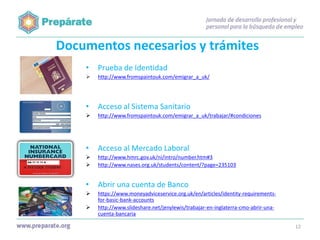 Documentos necesarios y trámites
•

Prueba de Identidad



http://www.fromspaintouk.com/emigrar_a_uk/

•

Acceso al Sistema Sanitario



http://www.fromspaintouk.com/emigrar_a_uk/trabajar/#condiciones

•

Acceso al Mercado Laboral




http://www.hmrc.gov.uk/ni/intro/number.htm#3
http://www.nases.org.uk/students/content/?page=235103

•

Abrir una cuenta de Banco



https://www.moneyadviceservice.org.uk/en/articles/identity-requirementsfor-basic-bank-accounts
http://www.slideshare.net/jenylewis/trabajar-en-inglaterra-cmo-abrir-unacuenta-bancaria



12

 