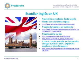 Estudiar Inglés en UK
•
•

Academias contratadas desde España
Residir con una familia inglesa



http://www.homestayfinder.com/Default.aspx

•

Trabajos temporales en hostelería.



http://www.londonworkexperience.com/?gclid=CKW
rlpGa5rgCFZPItAodd3YAkQ

•

Trabajos como au-pair




https://www.facebook.com/AuPairInUK
http://www.spaniards.es/paises/reino-unido

•

Ir por tu cuenta: estudiar en Community
Colleges cursos de ESOL- English for
speakers of other languages



http://www.morleycollege.ac.uk/departments/essen
tial_skills

13

 