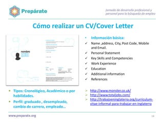 Cómo realizar un CV/Cover Letter
•

Información básica:



Name ,address, City, Post Code, Mobile
and Email.
Personal Statement
Key Skills and Competencies
Work Experience
Education
Additional information
References









 Tipos: Cronológico, Académico o por
habilidades.
 Perfil: graduado , desempleado,
cambio de carrera, empleado…

 http://www.monster.co.uk/
 http://www.totaljobs.com/
 http://trabajoeninglaterra.org/curriculumvitae-informal-para-trabajar-en-inglaterra

14

 