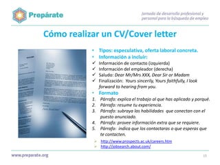 Cómo realizar un CV/Cover letter
• Tipos: especulativa, oferta laboral concreta.
• Información a incluir:





Información de contacto (izquierda)
Información del empleador (derecha)
Saludo: Dear Mr/Mrs XXX, Dear Sir or Madam
Finalización: Yours sincerily, Yours faithfully, I look
forward to hearing from you.

• Formato
1. Párrafo: explica el trabajo al que has aplicado y porqué.
2. Párrafo: resume tu experiencia.
3. Párrafo: subraya las habilidades que conectan con el
puesto anunciado.
4. Párrafo: provee información extra que se requiere.
5. Párrafo: indica que los contactaras o que esperas que
te contacten.
 http://www.prospects.ac.uk/careers.htm
 http://jobsearch.about.com/
15

 