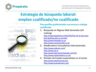 Estrategia de búsqueda laboral:
empleo cualificado/no cualificado
Para perfiles profesionales con acceso a trabajo
cualificado:
1. Búsqueda en Páginas Web Generales (UK
ranking)
http://www.topjobsite.in/2013/05/Top-10-uk-job-sitesbest-leading-jobs-co-uk.html
http://www.totaljobs.co.uk
http://www.careerbuilder.co.uk

2. Headhunters/ Consultorías Internacionales
http://www.catenon.com/
http://www.cpl.ie
http://www.talentsearchpeople.com/es/
http://www.robertwalters.co.uk/

3. Portales de Empleo especialistas en el sector
http://www.jobsfinancial.com
http://www.justengineers.net/
16

 