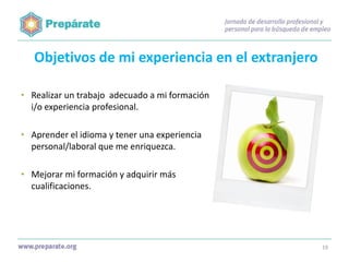 Objetivos de mi experiencia en el extranjero
• Realizar un trabajo adecuado a mi formación
i/o experiencia profesional.

• Aprender el idioma y tener una experiencia
personal/laboral que me enriquezca.
• Mejorar mi formación y adquirir más
cualificaciones.

19

 