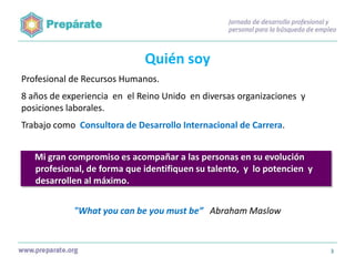 Quién soy
Profesional de Recursos Humanos.
8 años de experiencia en el Reino Unido en diversas organizaciones y
posiciones laborales.
Trabajo como Consultora de Desarrollo Internacional de Carrera.
Mi gran compromiso es acompañar a las personas en su evolución
profesional, de forma que identifiquen su talento, y lo potencien y
desarrollen al máximo.
"What you can be you must be” Abraham Maslow

3

 