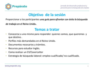 Objetivo de la sesión
Proporcionar a los participantes una guía para afrontar con éxito la búsqueda
de trabajo en el Reino Unido.

Temas a tratar
• Conocerse a uno mismo para responder: quienes somos, que queremos y
•
•

•
•
•

que destino .
Perfiles más demandados en el Reino Unido.
Documentos necesarios y trámites.
Recursos para estudiar Inglés.
Como realizar un CV/CoverLetter
Estrategia de búsqueda laboral: empleo cualificado/ no cualificado.

4

 