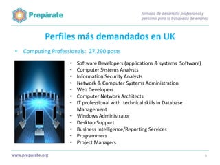 Perfiles más demandados en UK
• Computing Professionals: 27,290 posts
•
•
•
•
•
•
•
•
•
•
•
•

Software Developers (applications & systems Software)
Computer Systems Analysts
Information Security Analysts
Network & Computer Systems Administration
Web Developers
Computer Network Architects
IT professional with technical skills in Database
Management
Windows Administrator
Desktop Support
Business Intelligence/Reporting Services
Programmers
Project Managers
8

 