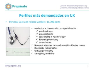 Perfiles más demandados en UK
• Personal Care and related workers: 11,700 posts
• Medical practitioners-doctors specialized in:
 paediatricians
 gynaecologists
 consultants in haemotology
 forensic pscychiatry
 anaesthetics
• Neonatal intensive care and operative theatre nurses
• Diagnostic radiographer
• Old age pscychiatry
• Emergency medicine

9

 
