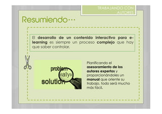 El desarrollo de un contenido interactivo para e-
learning es siempre un proceso complejo que hay
que saber controlar.
Resumiendo…
TRABAJANDO CON
AUTORES
Planificando el
asesoramiento de los
autores expertos y
proporcionándoles un
manual que oriente su
trabajo, todo será mucho
más fácil.
 