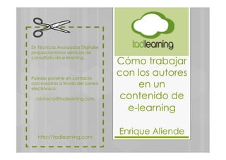 En Técnicas Avanzadas Digitales
proporcionamos servicios de
consultoría de e-learning.
Puedes ponerte en contacto
con nosotros a través del correo
electrónico:
contacto@tadlearning.com
http://tadlearning.com
Cómo trabajar
con los autores
en un
contenido de
e-learning
Enrique Aliende
 