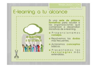 E-learning a tu alcance
TRABAJANDO CON
AUTORES
Es una serie de píldoras
formativas para ayudar a
las organizaciones que
comienzan o desarrollan
iniciativas de e-learning.
›  P r o p o r c i o n a m o s
consejos.
›  Resolvemos las dudas
más frecuentes.
›  Aclaramos conceptos
básicos.
›  P r e s e n t a m o s l a s
t e c n o l o g í a s m á s
extendidas.
e-learning
a tu alcance
 