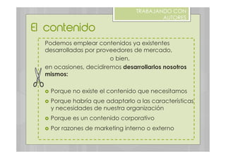 El contenido
TRABAJANDO CON
AUTORES
Podemos emplear contenidos ya existentes
desarrolladas por proveedores de mercado,
o bien,
en ocasiones, decidiremos desarrollarlos nosotros
mismos:
›  Porque no existe el contenido que necesitamos
›  Porque habría que adaptarlo a las características
y necesidades de nuestra organización
›  Porque es un contenido corporativo
›  Por razones de marketing interno o externo
 