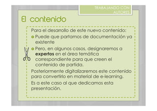 El contenido
TRABAJANDO CON
AUTORES
Para el desarrollo de este nuevo contenido:
›  Puede que partamos de documentación ya
existente
›  Pero, en algunos casos, designaremos a
expertos en el área temática
correspondiente para que creen el
contenido de partida.
Posteriormente digitalizaremos este contenido
para convertirlo en material de e-learning.
Es a este caso al que dedicamos esta
presentación.
 