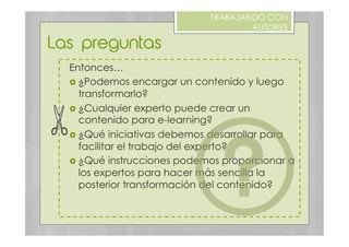 Entonces…
›  ¿Podemos encargar un contenido y luego
transformarlo?
›  ¿Cualquier experto puede crear un
contenido para e-learning?
›  ¿Qué iniciativas debemos desarrollar para
facilitar el trabajo del experto?
›  ¿Qué instrucciones podemos proporcionar a
los expertos para hacer más sencilla la
posterior transformación del contenido?
Las preguntas
TRABAJANDO CON
AUTORES
 