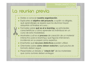 ›  Darles a conocer nuestra organización.
›  Explicarles el objetivo del proyecto, a quién va dirigido,
qué aprendizajes se espera que los alumnos hayan
adquirido al finalizar el curso…
›  Formarles sobre qué es el e-learning, sus principales
características y cómo aprender los individuos en un
curso de esta modalidad.
›  Mostrarles cuál es el proceso de creación de un material
interactivo para e-learning y qué figuras intervienen,
incidiendo en su papel como expertos.
›  Enseñarles qué recursos didácticos pueden utilizar.
›  Orientarles sobre cómo deben redactar y qué pautas de
formato deben seguir.
›  Presentarles un listado o “check-list” de los materiales
que como autores deben entregar.
La reunión previa
TRABAJANDO CON
AUTORES
 