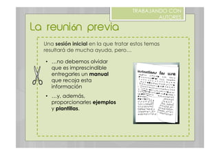 Una sesión inicial en la que tratar estos temas
resultará de mucha ayuda, pero…
La reunión previa
TRABAJANDO CON
AUTORES
•  …no debemos olvidar
que es imprescindible
entregarles un manual
que recoja esta
información
•  …y, además,
proporcionarles ejemplos
y plantillas.
 