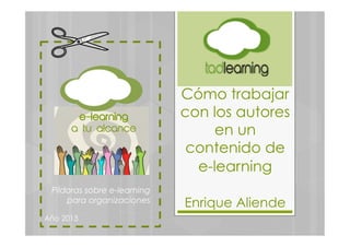 Cómo trabajar
con los autores
en un
contenido de
e-learning
Enrique Aliende
Píldoras sobre e-learning
para organizaciones
Año 2013
e-learning
a tu alcance
 