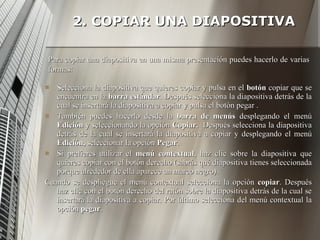 2. COPIAR UNA DIAPOSITIVA Selecciona la diapositiva que quieres copiar y pulsa en el  botón  copiar que se encuentra en la  barra estándar . Después selecciona la diapositiva detrás de la cual se insertará la diapositiva a copiar y pulsa el botón pegar . También puedes hacerlo desde la  barra de menús  desplegando el menú  Edición  y seleccionando la opción  Copiar.  Después selecciona la diapositiva detrás de la cual se insertará la diapositiva a copiar y desplegando el menú  Edición,  seleccionar la opción  Pegar . Si prefieres utilizar el  menú contextual , haz clic sobre la diapositiva que quieres copiar con el botón derecho (sabrás qué diapositiva tienes seleccionada porque alrededor de ella aparece un marco negro). Cuando se despliegue el menú contextual selecciona la opción  copiar . Después haz clic con el botón derecho del ratón sobre la diapositiva detrás de la cual se insertará la diapositiva a copiar. Por último selecciona del menú contextual la opción  pegar . Para copiar una diapositiva en una misma presentación puedes hacerlo de varias formas: 