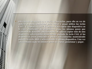 Otra forma de hacerlo es a través de las teclas, para ello en vez de utilizar el menú contextual para copiar y pegar utiliza las teclas Ctrl + C (copiar) y Ctrl + V (pegar). Para copiar una diapositiva en la vista clasificador de diapositivas sigue los mismos pasos que acabamos de describir anteriormente. Si quieres copiar más de una diapositiva selecciónalas manteniendo pulsada la tecla Ctrl, si las diapositivas están consecutivas puedes seleccionarlas manteniendo pulsada la tecla Shift y seleccionando la última diapositiva. Una vez seleccionadas sigue los mismos pasos de copiar, posicionar y pegar. 