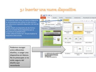 Para apreciar mejor cómo se inserta la diapositiva
te recomendamos que utilices la vista normal y
que selecciones la pestaña diapositiva del área de
esquema.
Puedes añadir una diapositiva de dos formas:
Pulsa en el botón Nueva diapositiva que se
encuentra en la pestaña Inicio.
O bien utiliza las teclas Ctrl + M para duplicar la
diapositiva seleccionada.
Podemos escoger
entre diferentes
diseños, o cargar una
diapositiva en blanco.
No te preocupes si no
estás seguro del
diseño que
necesitarás
 