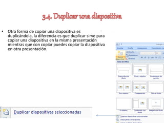 • Otra forma de copiar una diapositiva es
duplicándola, la diferencia es que duplicar sirve para
copiar una diapositiva en la misma presentación
mientras que con copiar puedes copiar la diapositiva
en otra presentación.
 